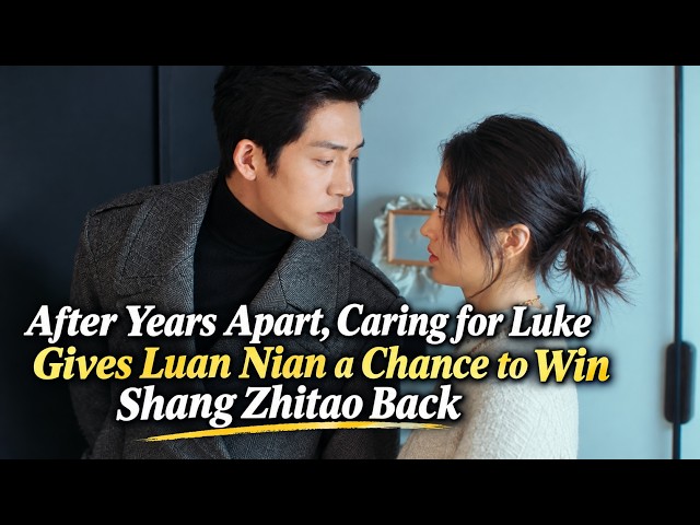 After Years Apart, Caring for Luke Gives Luan Nian a Chance to Win Shang Zhitao Back